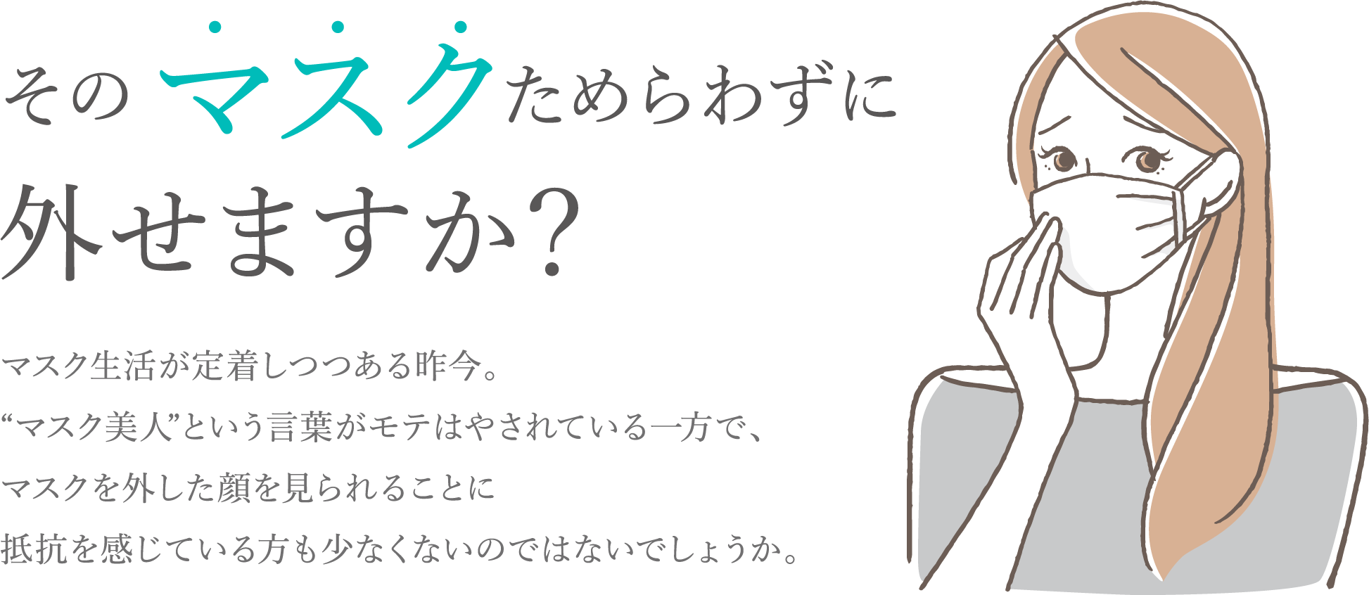 そのマスクためらわずに外せますか？マスク生活が定着しつつある昨今。“マスク美人”という言葉がモテはやされている一方で、マスクを外した顔を見られることに抵抗を感じている方も少なくないのではないでしょうか。