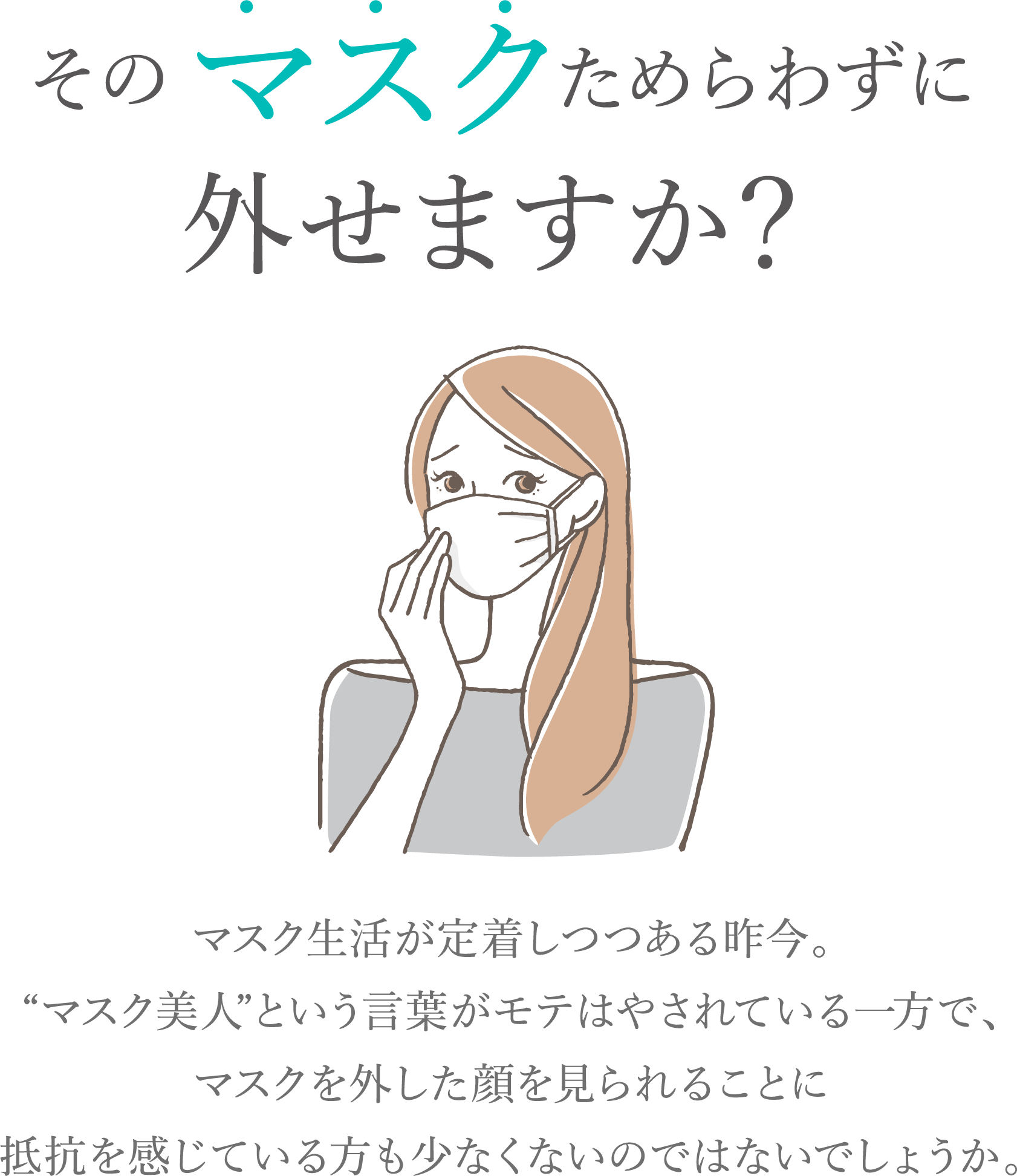 そのマスクためらわずに外せますか？マスク生活が定着しつつある昨今。“マスク美人”という言葉がモテはやされている一方で、マスクを外した顔を見られることに抵抗を感じている方も少なくないのではないでしょうか。