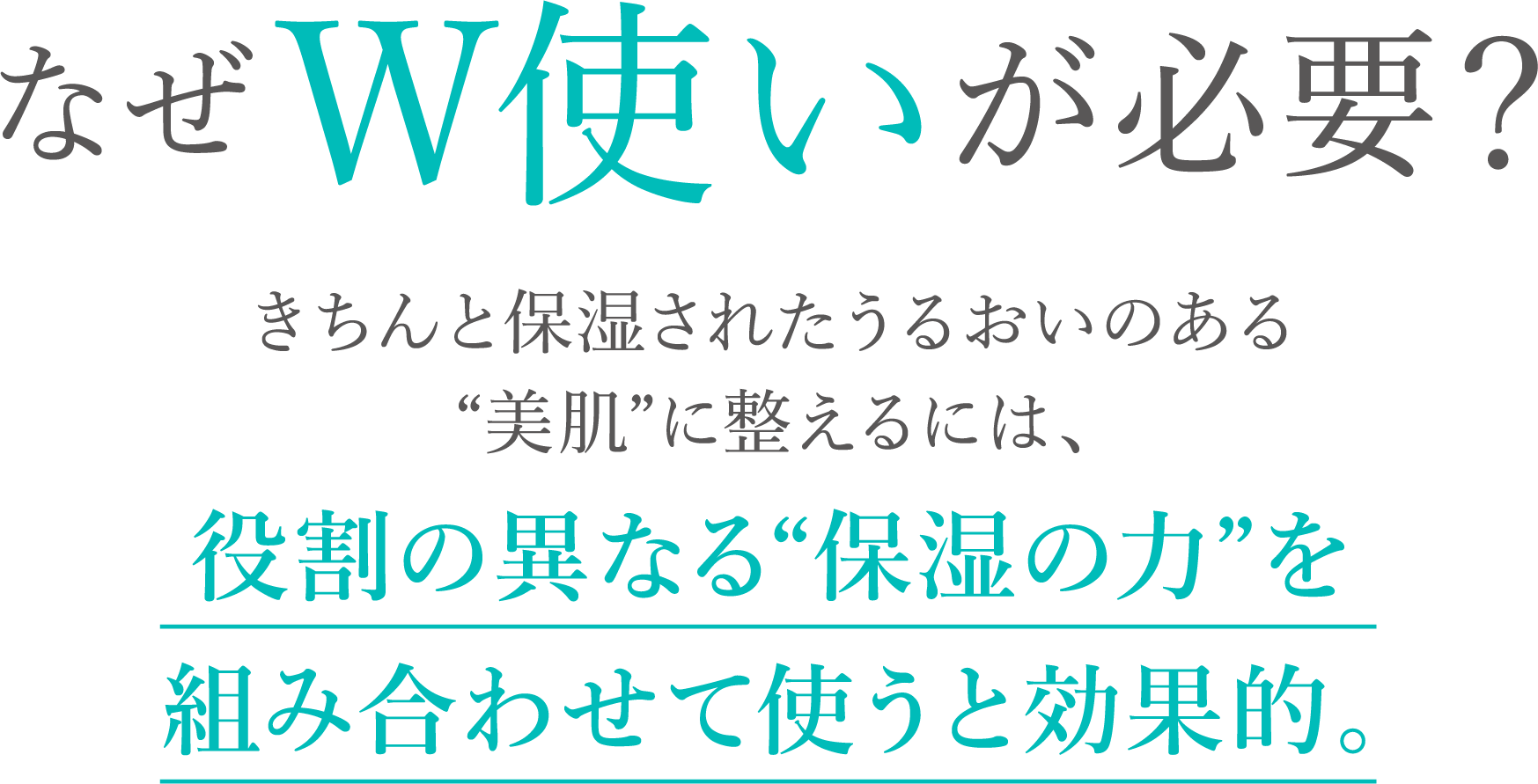 なぜW使いが必要？きちんと保湿されたうるおいのある“美肌”に整えるには、役割の異なる“保湿の力”を組み合わせて使うと効果的。