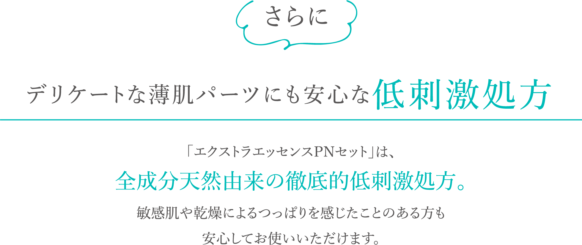 さらにデリケートな薄肌パーツにも安心な低刺激処方。「エクストラエッセンスPNセット」は、全成分天然由来の徹底的低刺激処方。敏感肌や乾燥によるつっぱりを感じたことのある方も安心してお使いいただけます。