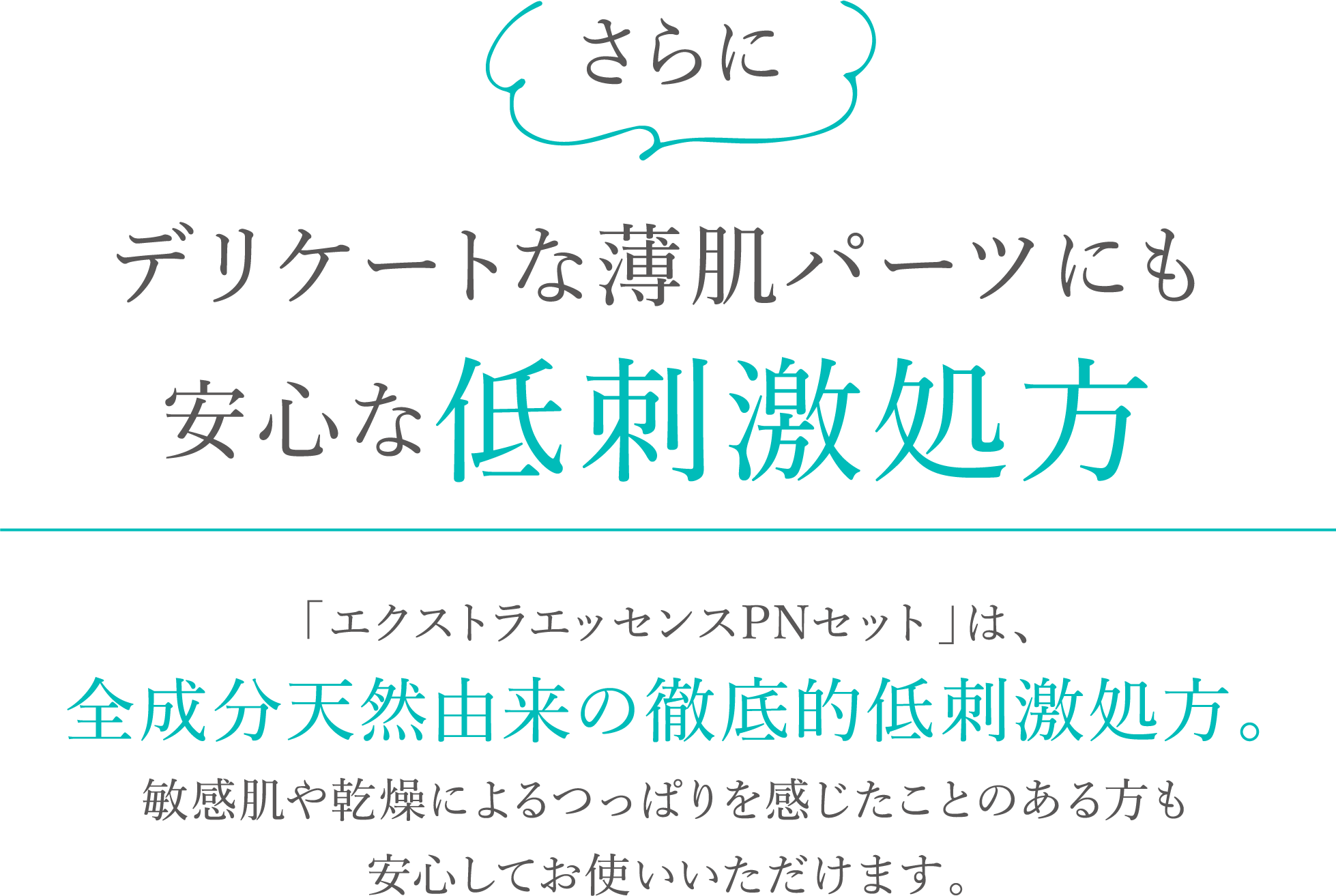 さらにデリケートな薄肌パーツにも安心な低刺激処方。「エクストラエッセンスPNセット」は、全成分天然由来の徹底的低刺激処方。敏感肌や乾燥によるつっぱりを感じたことのある方も安心してお使いいただけます。