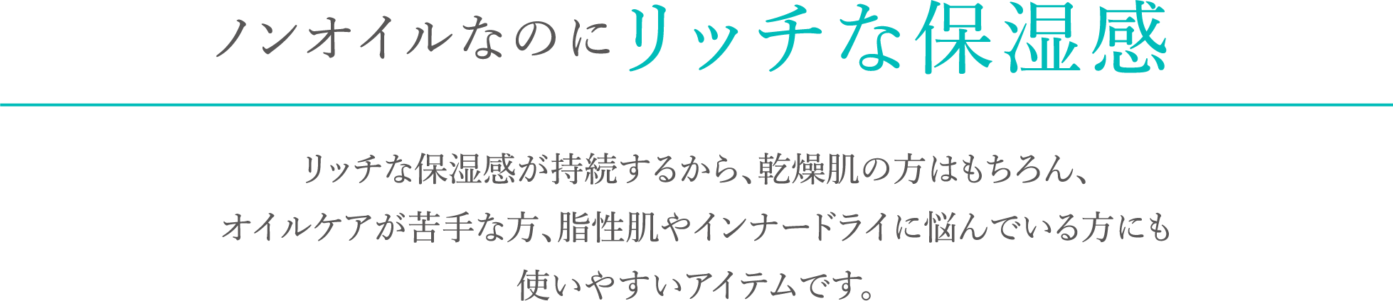 ノンオイルなのにリッチな保湿感。リッチな保湿感が持続するから、乾燥肌の方はもちろん、オイルケアが苦手な方、脂性肌やインナードライに悩んでいる方にも使いやすいアイテムです。