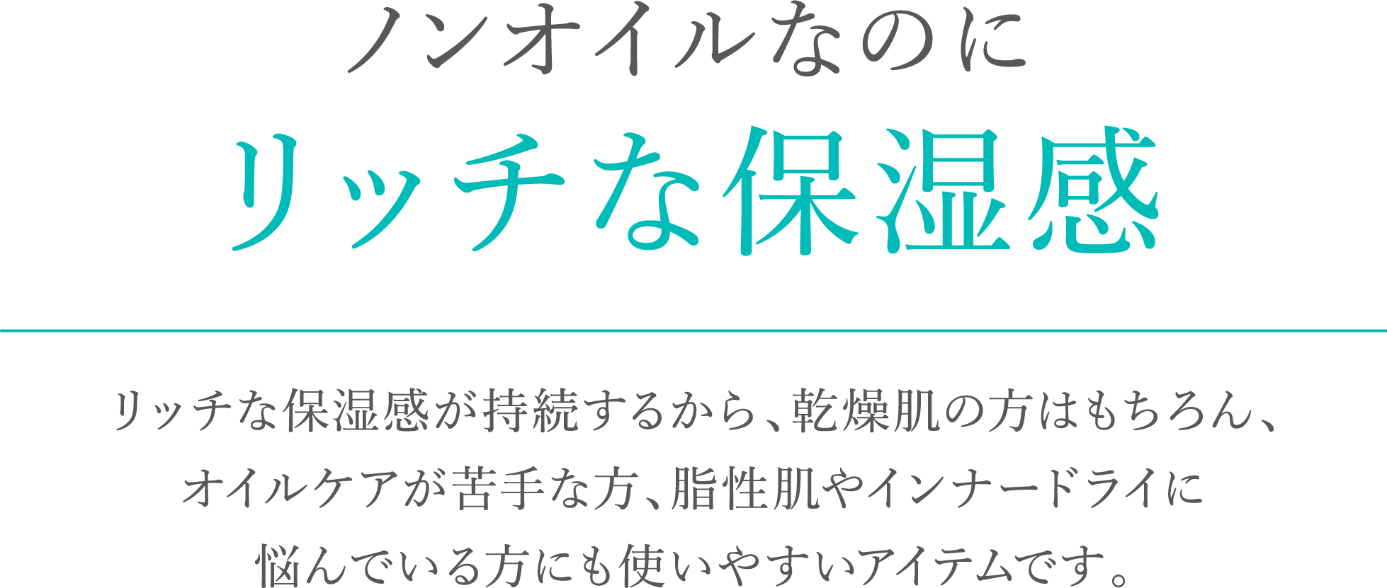 ノンオイルなのにリッチな保湿感。リッチな保湿感が持続するから、乾燥肌の方はもちろん、オイルケアが苦手な方、脂性肌やインナードライに悩んでいる方にも使いやすいアイテムです。