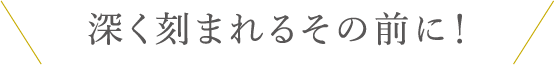 深く刻まれるその前に！