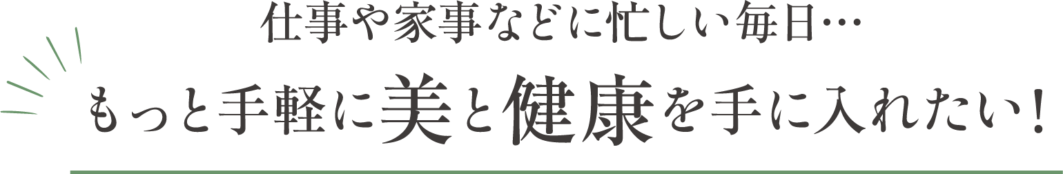 仕事や家事などに忙しい毎日。もっと手軽に美と健康を手に入れたい！