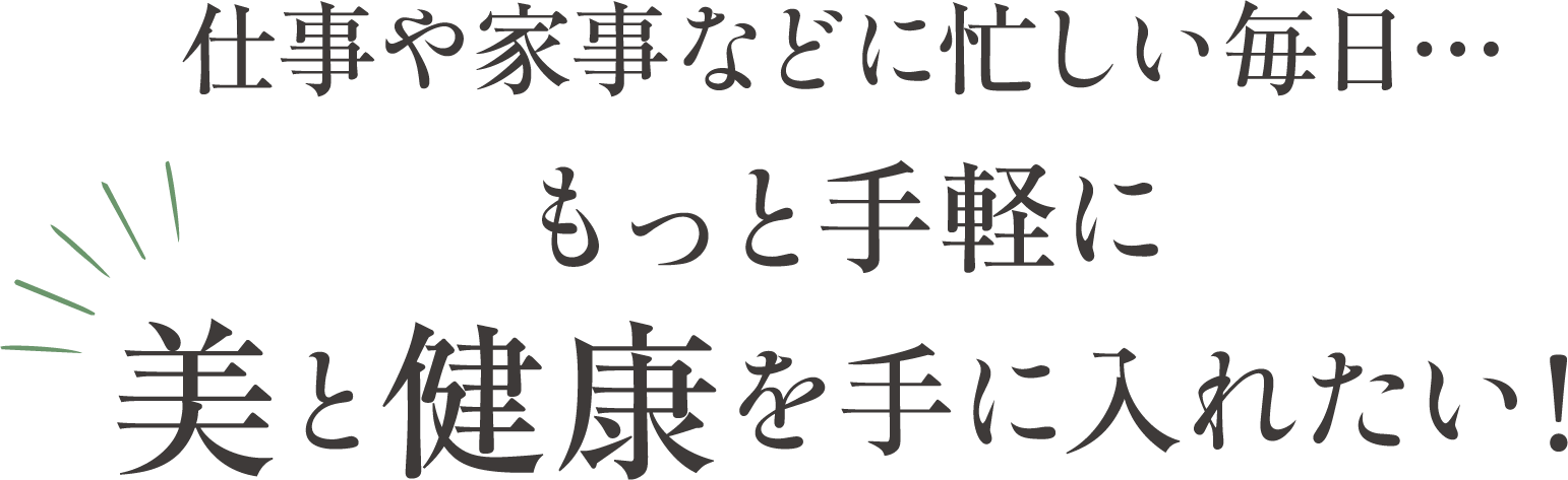仕事や家事などに忙しい毎日。もっと手軽に美と健康を手に入れたい！