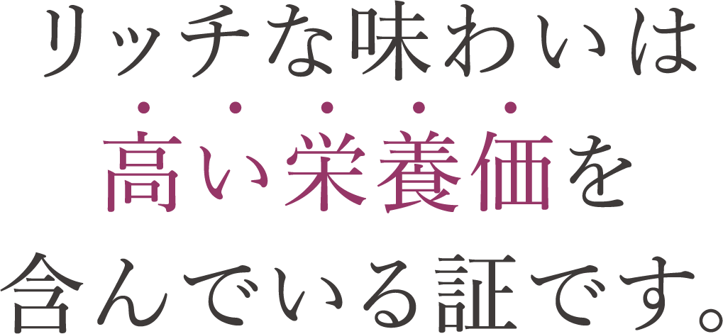 リッチな味わいは高い栄養価を含んでいる証です。