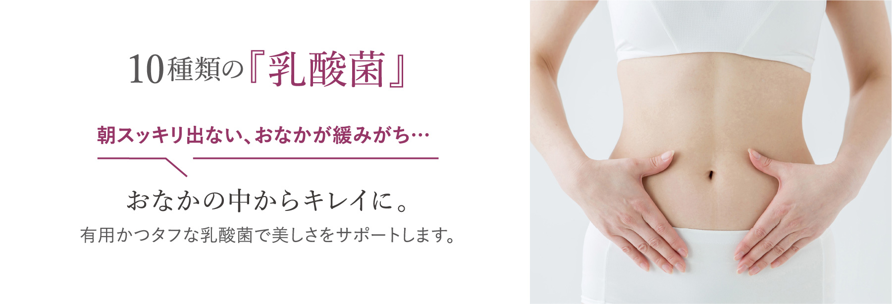 10種類の『乳酸菌』おなかの中からキレイに。朝スッキリ出ない、おなかが緩みがち… 有用かつタフな乳酸菌で美しさをサポートします。