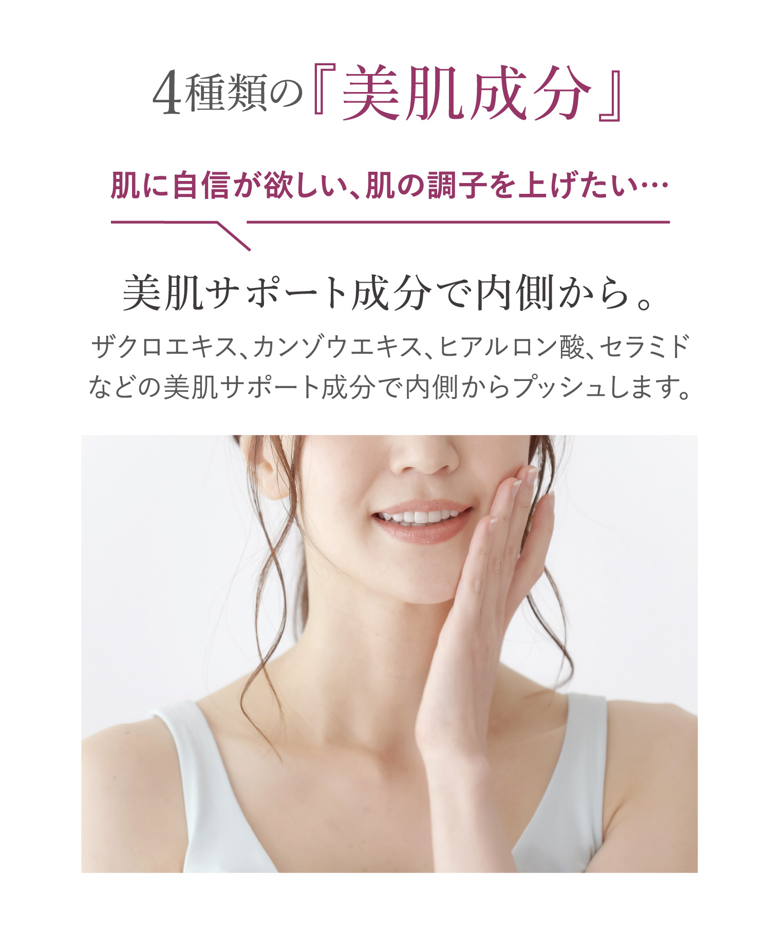 4種類の『美肌成分』肌に自信が欲しい、肌の調子を上げたい。美肌サポート成分で内側から。ザクロエキス、カンゾウエキス、ヒアルロン酸、セラミドなどの美肌サポート成分で内側からプッシュします。