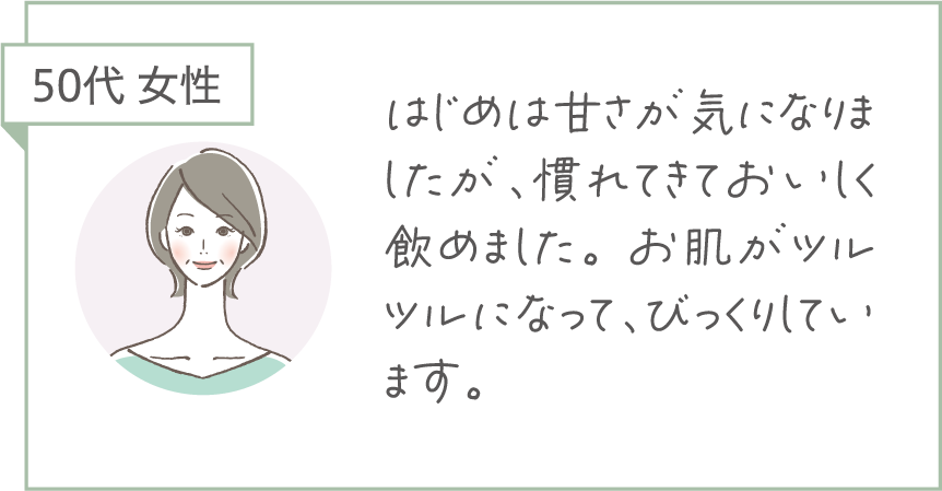 50代 女性。はじめは甘さが気になりましたが、慣れてきておいしく飲めました。お肌がツルツルになって、びっくりしています。