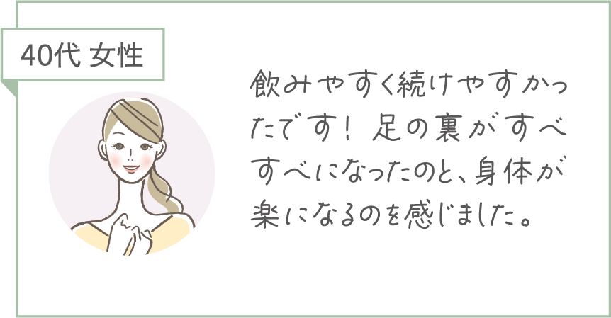 40代 女性。飲みやすく続けやすかったです！足の裏がすべすべになったのと、身体が楽になるのを感じました。