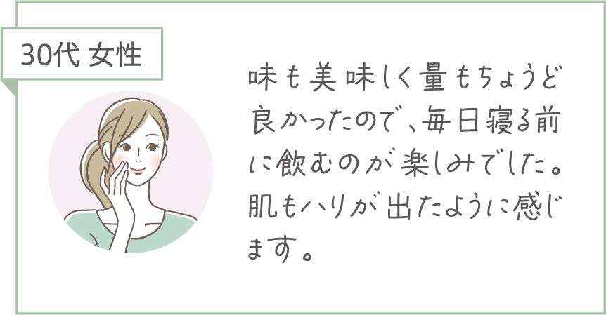 30代 女性。味もおいしく量もちょうどよかったので、毎日寝る前に飲むのが楽しみでした。肌のハリが出たように感じます。