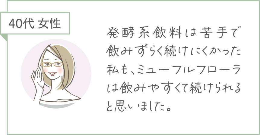 40代 女性。発酵飲料は苦手で飲みずらく続けにくかった私も、ミューフルフローラは飲みやすくて続けられると思いました。