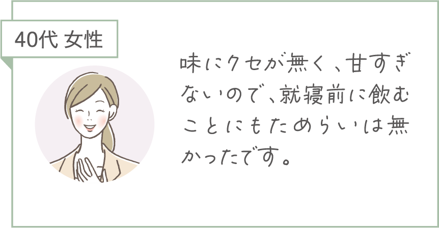 40代 女性。味にクセが無く、甘すぎないので、就寝前に飲むことにもためらいは無かったです。